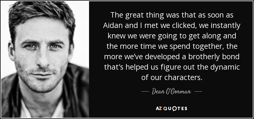 The great thing was that as soon as Aidan and I met we clicked, we instantly knew we were going to get along and the more time we spend together, the more we’ve developed a brotherly bond that’s helped us figure out the dynamic of our characters. - Dean O'Gorman
