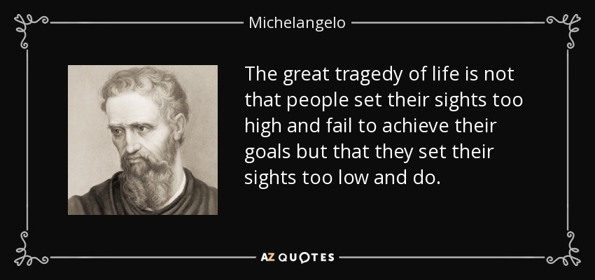 The great tragedy of life is not that people set their sights too high and fail to achieve their goals but that they set their sights too low and do. - Michelangelo