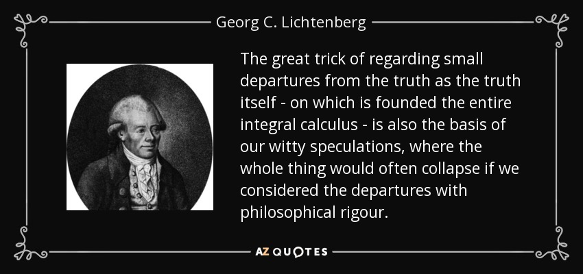 The great trick of regarding small departures from the truth as the truth itself - on which is founded the entire integral calculus - is also the basis of our witty speculations, where the whole thing would often collapse if we considered the departures with philosophical rigour. - Georg C. Lichtenberg