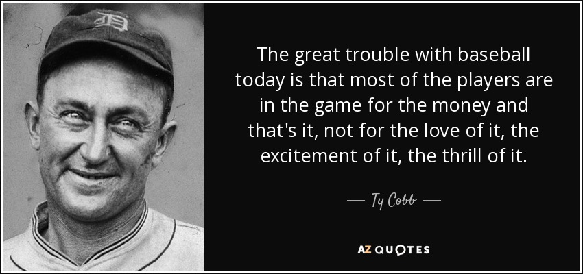 The great trouble with baseball today is that most of the players are in the game for the money and that's it, not for the love of it, the excitement of it, the thrill of it. - Ty Cobb