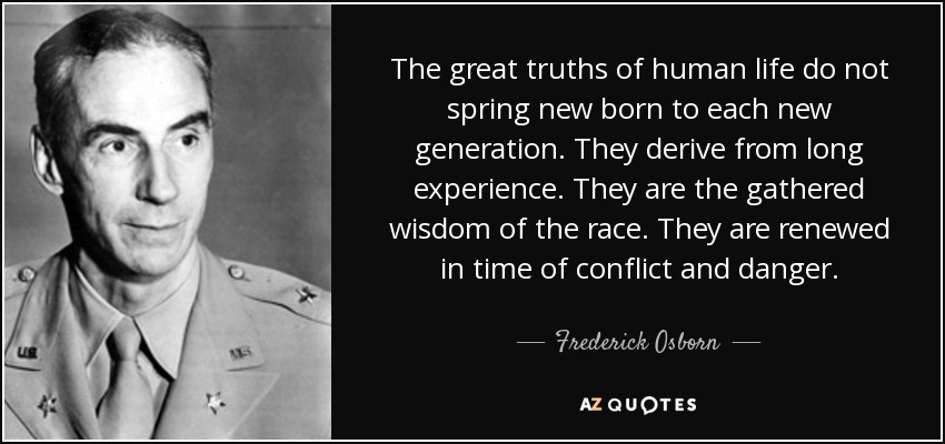 The great truths of human life do not spring new born to each new generation. They derive from long experience. They are the gathered wisdom of the race. They are renewed in time of conflict and danger. - Frederick Osborn