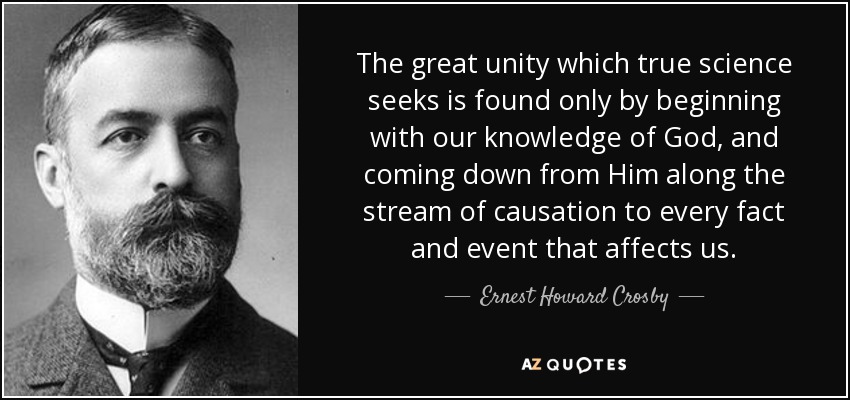 The great unity which true science seeks is found only by beginning with our knowledge of God, and coming down from Him along the stream of causation to every fact and event that affects us. - Ernest Howard Crosby