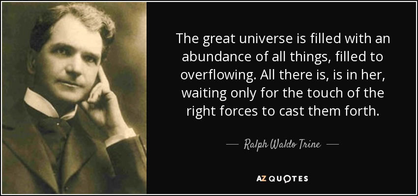 The great universe is filled with an abundance of all things, filled to overflowing. All there is, is in her, waiting only for the touch of the right forces to cast them forth. - Ralph Waldo Trine