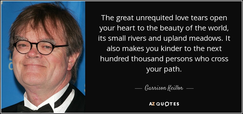 The great unrequited love tears open your heart to the beauty of the world, its small rivers and upland meadows. It also makes you kinder to the next hundred thousand persons who cross your path. - Garrison Keillor