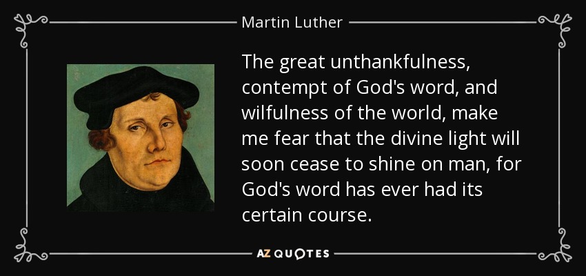 The great unthankfulness, contempt of God's word, and wilfulness of the world, make me fear that the divine light will soon cease to shine on man, for God's word has ever had its certain course. - Martin Luther