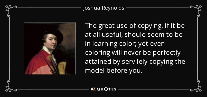 The great use of copying, if it be at all useful, should seem to be in learning color; yet even coloring will never be perfectly attained by servilely copying the model before you. - Joshua Reynolds