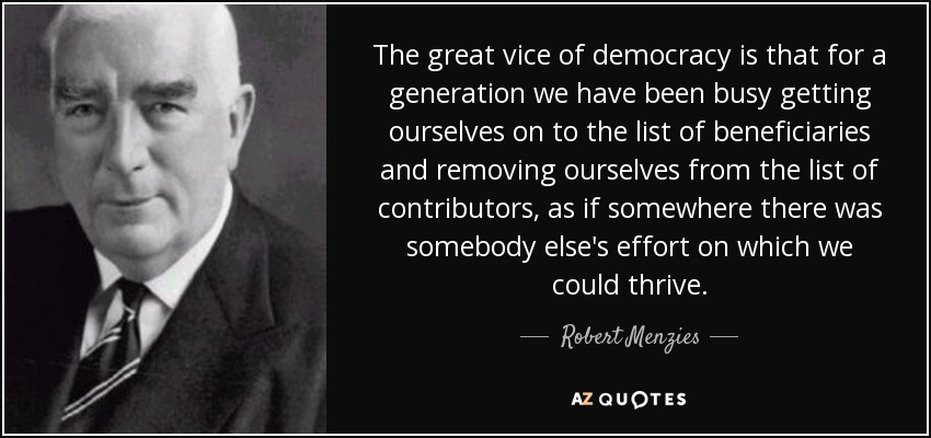 The great vice of democracy is that for a generation we have been busy getting ourselves on to the list of beneficiaries and removing ourselves from the list of contributors, as if somewhere there was somebody else's effort on which we could thrive. - Robert Menzies