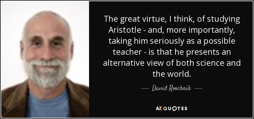 The great virtue, I think, of studying Aristotle - and, more importantly, taking him seriously as a possible teacher - is that he presents an alternative view of both science and the world. - David Roochnik