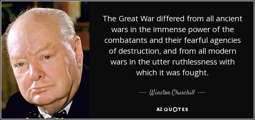 The Great War differed from all ancient wars in the immense power of the combatants and their fearful agencies of destruction, and from all modern wars in the utter ruthlessness with which it was fought. - Winston Churchill
