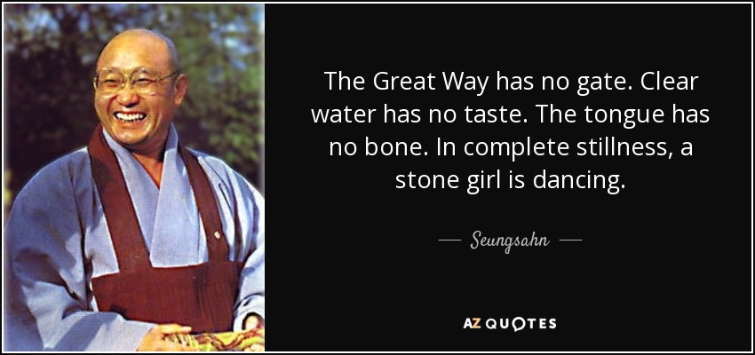 The Great Way has no gate. Clear water has no taste. The tongue has no bone. In complete stillness, a stone girl is dancing. - Seungsahn