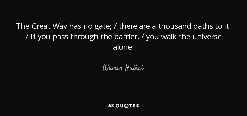 The Great Way has no gate; / there are a thousand paths to it. / If you pass through the barrier, / you walk the universe alone. - Wumen Huikai