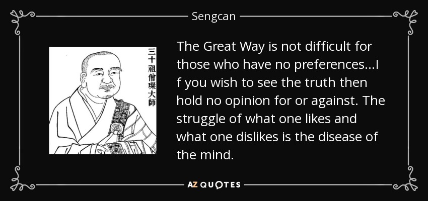 The Great Way is not difficult for those who have no preferences...I f you wish to see the truth then hold no opinion for or against. The struggle of what one likes and what one dislikes is the disease of the mind. - Sengcan