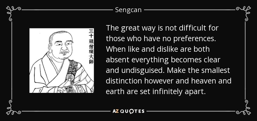 The great way is not difficult for those who have no preferences. When like and dislike are both absent everything becomes clear and undisguised. Make the smallest distinction however and heaven and earth are set infinitely apart. - Sengcan