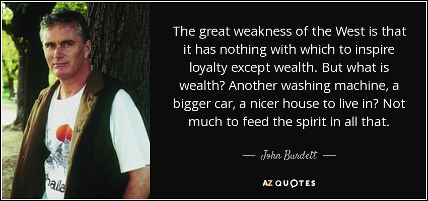 The great weakness of the West is that it has nothing with which to inspire loyalty except wealth. But what is wealth? Another washing machine, a bigger car, a nicer house to live in? Not much to feed the spirit in all that. - John Burdett