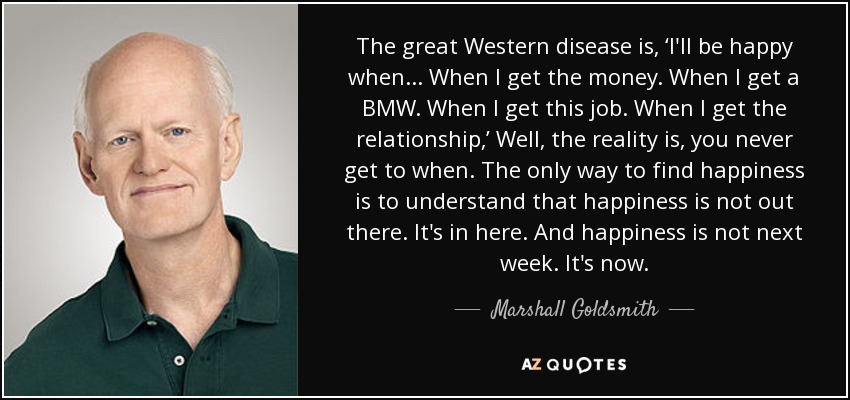 The great Western disease is, ‘I'll be happy when... When I get the money. When I get a BMW. When I get this job. When I get the relationship,’ Well, the reality is, you never get to when. The only way to find happiness is to understand that happiness is not out there. It's in here. And happiness is not next week. It's now. - Marshall Goldsmith