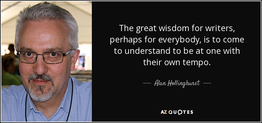 The great wisdom for writers, perhaps for everybody, is to come to understand to be at one with their own tempo. - Alan Hollinghurst