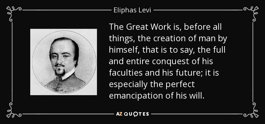 The Great Work is, before all things, the creation of man by himself, that is to say, the full and entire conquest of his faculties and his future; it is especially the perfect emancipation of his will. - Eliphas Levi