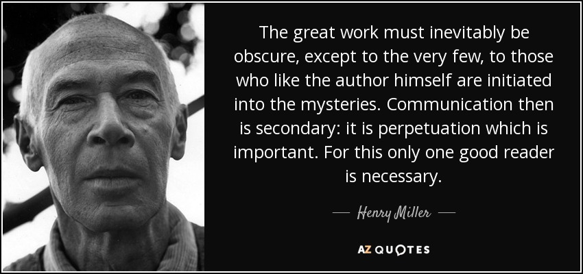 The great work must inevitably be obscure, except to the very few, to those who like the author himself are initiated into the mysteries. Communication then is secondary: it is perpetuation which is important. For this only one good reader is necessary. - Henry Miller
