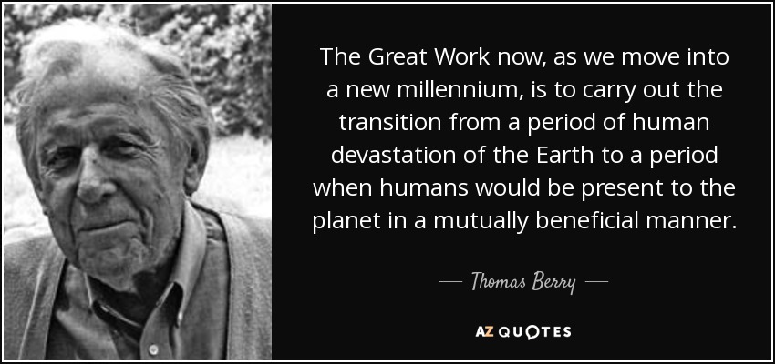The Great Work now, as we move into a new millennium, is to carry out the transition from a period of human devastation of the Earth to a period when humans would be present to the planet in a mutually beneficial manner. - Thomas Berry