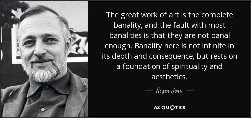 The great work of art is the complete banality, and the fault with most banalities is that they are not banal enough. Banality here is not infinite in its depth and consequence, but rests on a foundation of spirituality and aesthetics. - Asger Jorn