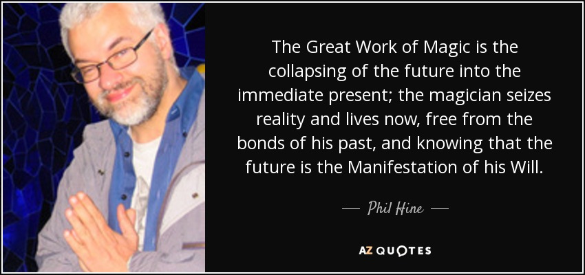 The Great Work of Magic is the collapsing of the future into the immediate present; the magician seizes reality and lives now, free from the bonds of his past, and knowing that the future is the Manifestation of his Will. - Phil Hine