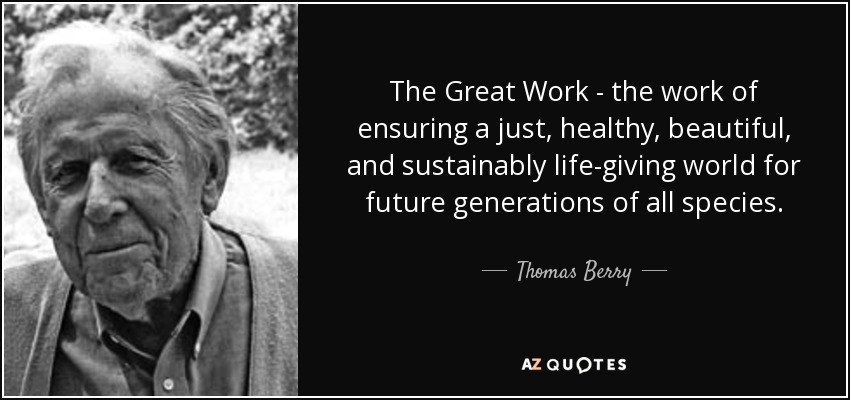 The Great Work - the work of ensuring a just, healthy, beautiful, and sustainably life-giving world for future generations of all species. - Thomas Berry
