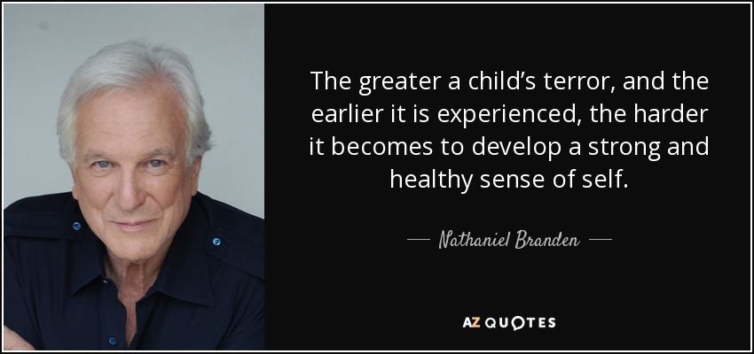 The greater a child’s terror, and the earlier it is experienced, the harder it becomes to develop a strong and healthy sense of self. - Nathaniel Branden