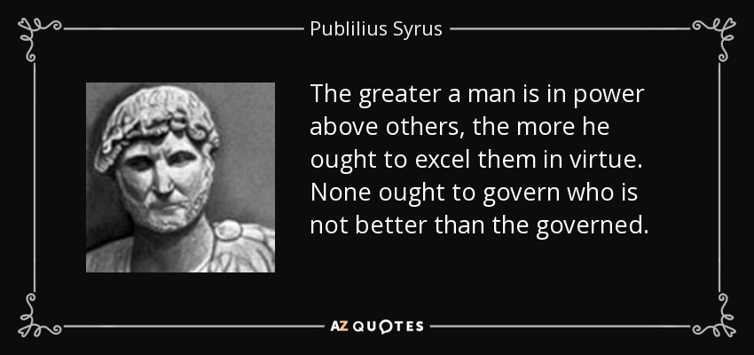 The greater a man is in power above others, the more he ought to excel them in virtue. None ought to govern who is not better than the governed. - Publilius Syrus