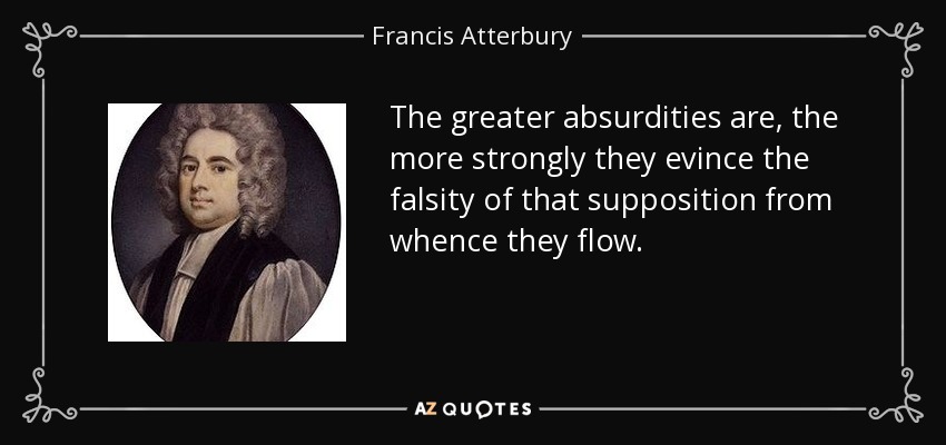 The greater absurdities are, the more strongly they evince the falsity of that supposition from whence they flow. - Francis Atterbury