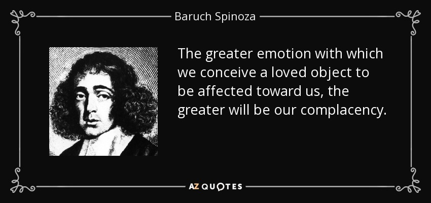 The greater emotion with which we conceive a loved object to be affected toward us, the greater will be our complacency. - Baruch Spinoza