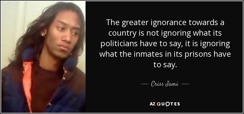 The greater ignorance towards a country is not ignoring what its politicians have to say, it is ignoring what the inmates in its prisons have to say. - Criss Jami
