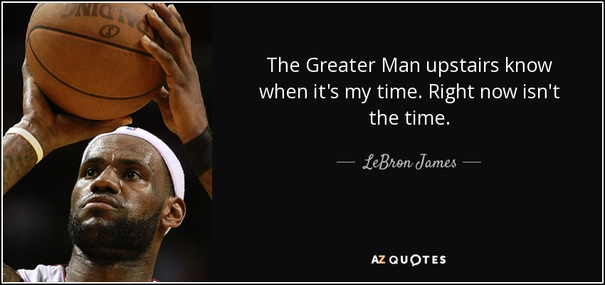 The Greater Man upstairs know when it's my time. Right now isn't the time. - LeBron James