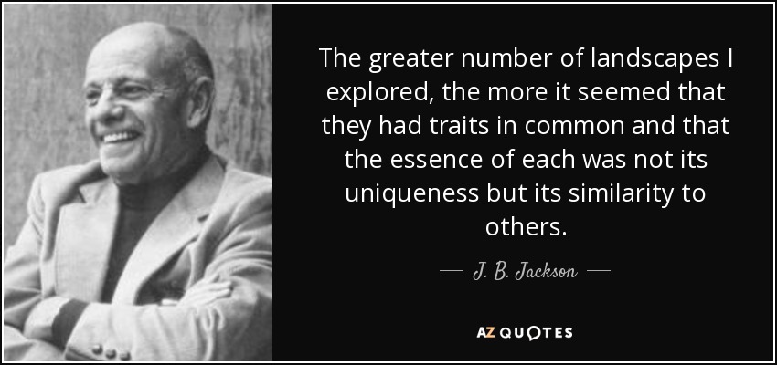 The greater number of landscapes I explored, the more it seemed that they had traits in common and that the essence of each was not its uniqueness but its similarity to others. - J. B. Jackson