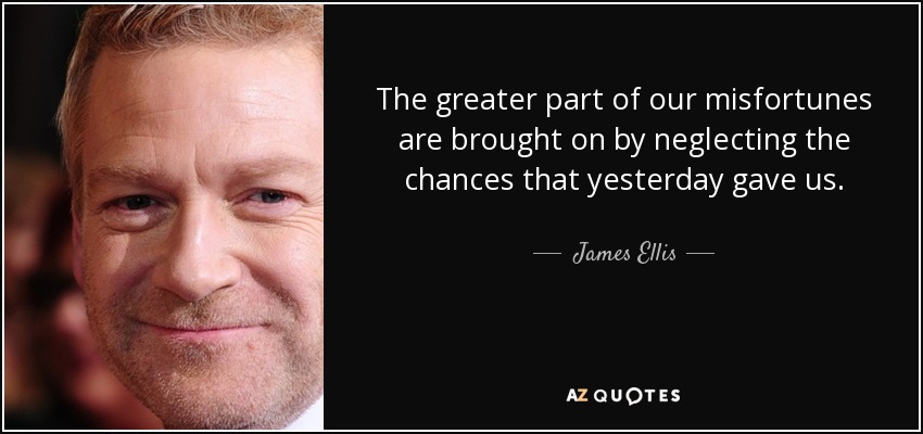 The greater part of our misfortunes are brought on by neglecting the chances that yesterday gave us. - James Ellis