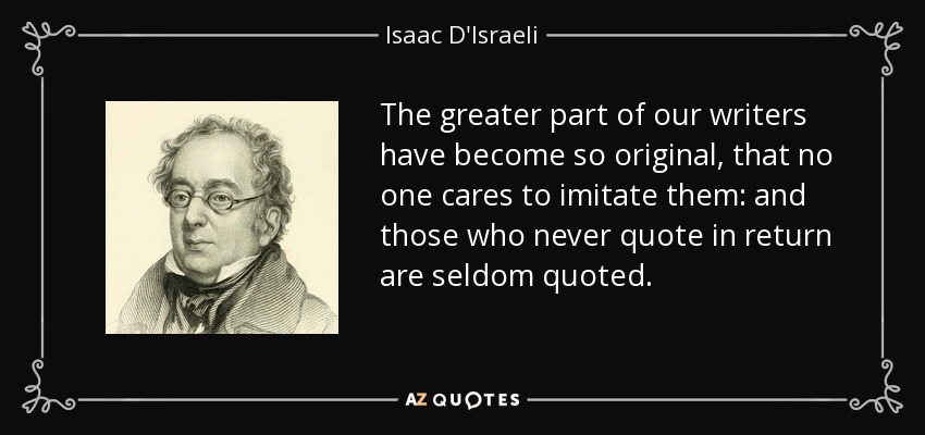 The greater part of our writers have become so original, that no one cares to imitate them: and those who never quote in return are seldom quoted. - Isaac D'Israeli