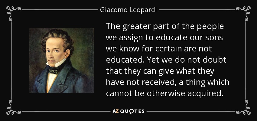 The greater part of the people we assign to educate our sons we know for certain are not educated. Yet we do not doubt that they can give what they have not received, a thing which cannot be otherwise acquired. - Giacomo Leopardi