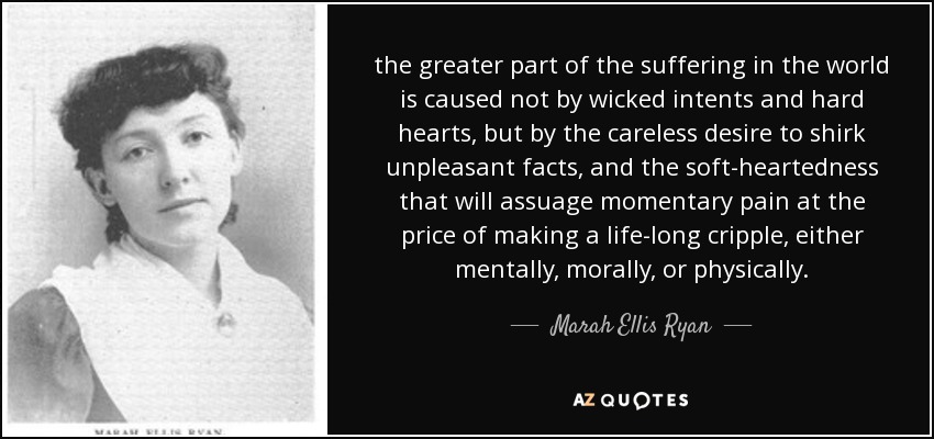 the greater part of the suffering in the world is caused not by wicked intents and hard hearts, but by the careless desire to shirk unpleasant facts, and the soft-heartedness that will assuage momentary pain at the price of making a life-long cripple, either mentally, morally, or physically. - Marah Ellis Ryan