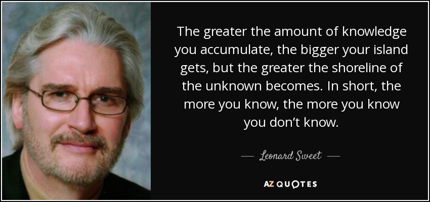 The greater the amount of knowledge you accumulate, the bigger your island gets, but the greater the shoreline of the unknown becomes. In short, the more you know, the more you know you don’t know. - Leonard Sweet