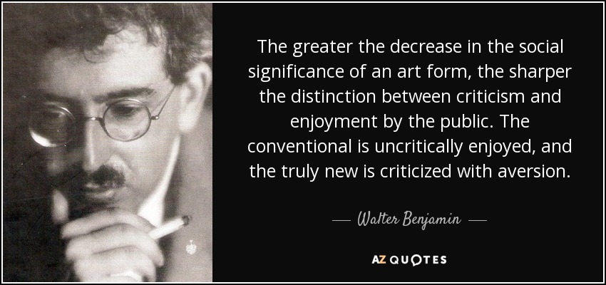 The greater the decrease in the social significance of an art form, the sharper the distinction between criticism and enjoyment by the public. The conventional is uncritically enjoyed, and the truly new is criticized with aversion. - Walter Benjamin