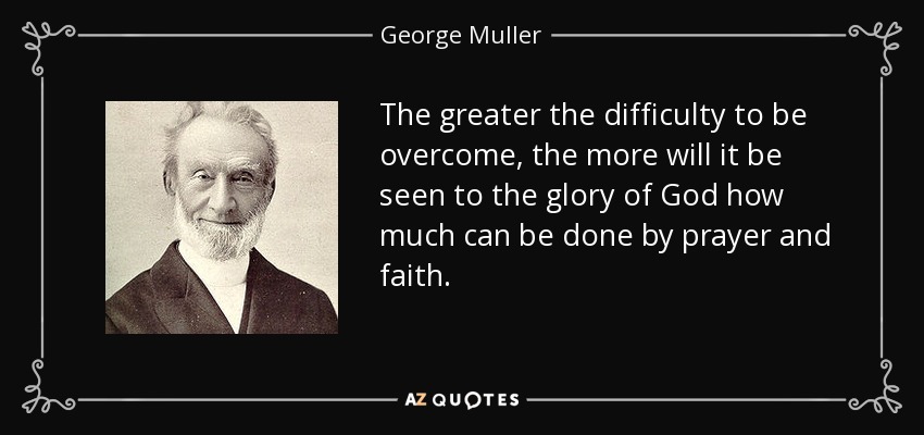 The greater the difficulty to be overcome, the more will it be seen to the glory of God how much can be done by prayer and faith. - George Muller