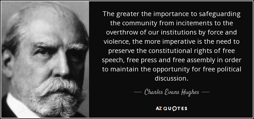The greater the importance to safeguarding the community from incitements to the overthrow of our institutions by force and violence, the more imperative is the need to preserve the constitutional rights of free speech, free press and free assembly in order to maintain the opportunity for free political discussion. - Charles Evans Hughes
