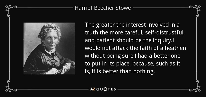 The greater the interest involved in a truth the more careful, self-distrustful, and patient should be the inquiry.I would not attack the faith of a heathen without being sure I had a better one to put in its place, because, such as it is, it is better than nothing. - Harriet Beecher Stowe