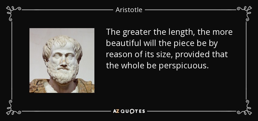 The greater the length, the more beautiful will the piece be by reason of its size, provided that the whole be perspicuous. - Aristotle