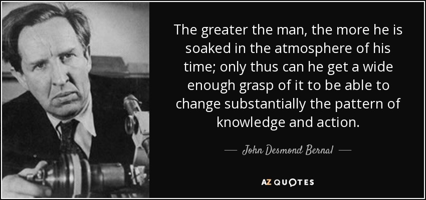 The greater the man, the more he is soaked in the atmosphere of his time; only thus can he get a wide enough grasp of it to be able to change substantially the pattern of knowledge and action. - John Desmond Bernal