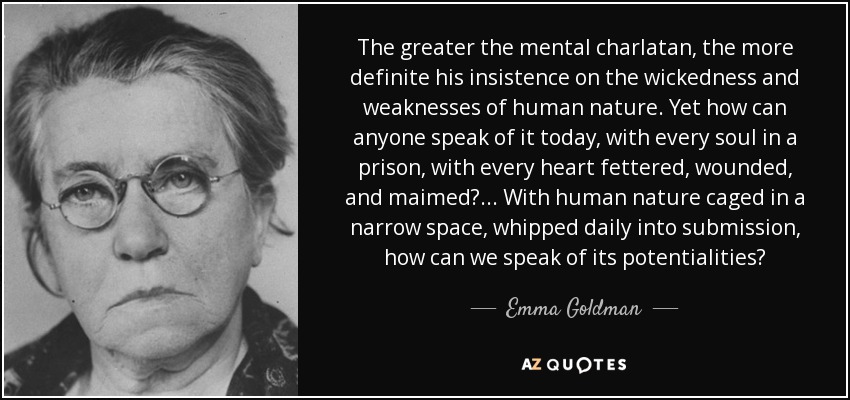 The greater the mental charlatan, the more definite his insistence on the wickedness and weaknesses of human nature. Yet how can anyone speak of it today, with every soul in a prison, with every heart fettered, wounded, and maimed?... With human nature caged in a narrow space, whipped daily into submission, how can we speak of its potentialities? - Emma Goldman