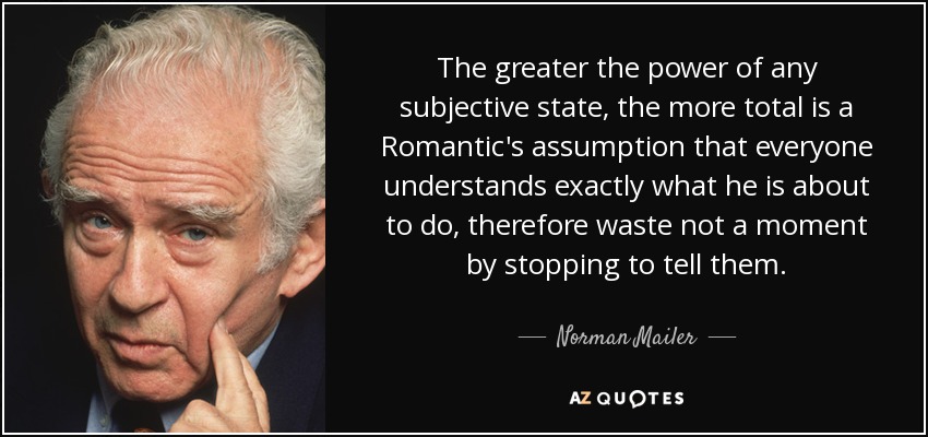 The greater the power of any subjective state, the more total is a Romantic's assumption that everyone understands exactly what he is about to do, therefore waste not a moment by stopping to tell them. - Norman Mailer