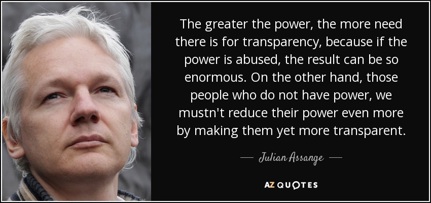 The greater the power, the more need there is for transparency, because if the power is abused, the result can be so enormous. On the other hand, those people who do not have power, we mustn't reduce their power even more by making them yet more transparent. - Julian Assange
