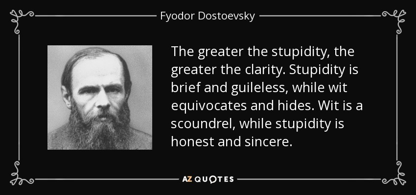 The greater the stupidity, the greater the clarity. Stupidity is brief and guileless, while wit equivocates and hides. Wit is a scoundrel, while stupidity is honest and sincere. - Fyodor Dostoevsky