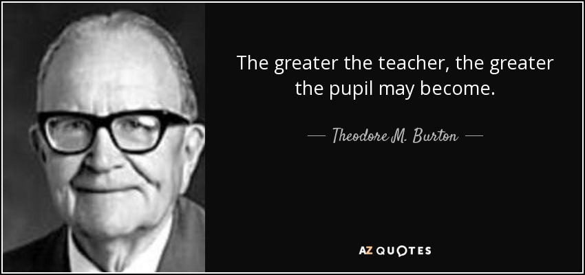 The greater the teacher, the greater the pupil may become. - Theodore M. Burton