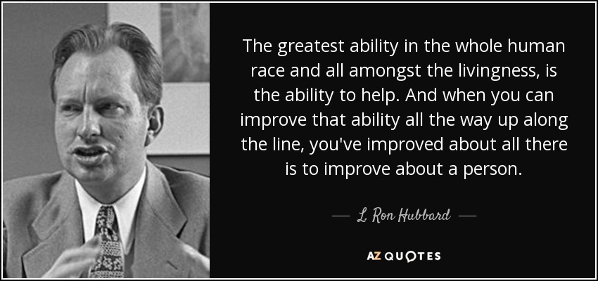 The greatest ability in the whole human race and all amongst the livingness, is the ability to help. And when you can improve that ability all the way up along the line, you've improved about all there is to improve about a person. - L. Ron Hubbard